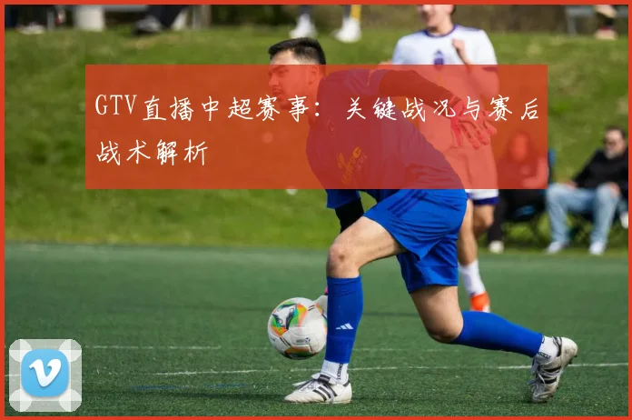 GTV直播中超赛事：关键战况与赛后战术解析