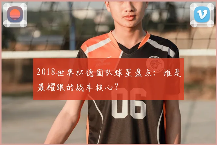 2018世界杯德国队球星盘点：谁是最耀眼的战车核心？