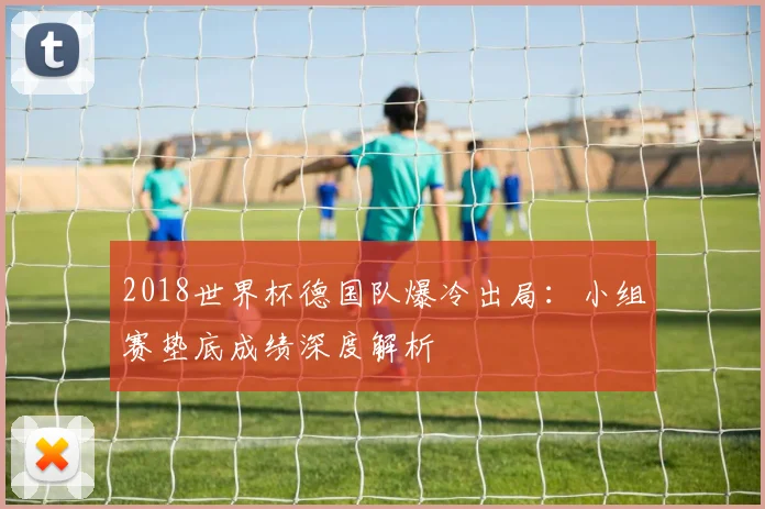2018世界杯德国队爆冷出局：小组赛垫底成绩深度解析