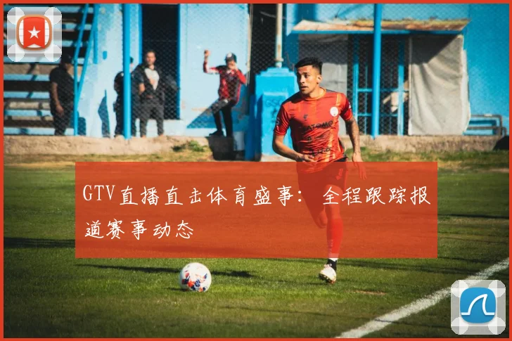 GTV直播直击体育盛事：全程跟踪报道赛事动态