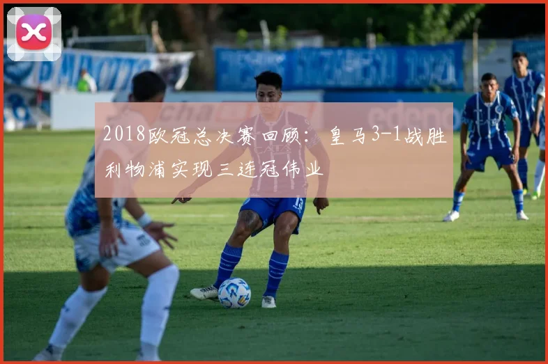 2018欧冠总决赛回顾：皇马3-1战胜利物浦实现三连冠伟业