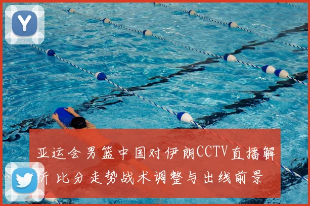 亚运会男篮中国对伊朗CCTV直播解析 比分走势战术调整与出线前景